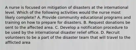 A nurse is focused on mitigation of disasters at the international level. Which of the following activities would the nurse most likely complete? A. Provide community educational programs and training on how to prepare for disasters. B. Request donations be sent to the affected area. C. Develop a notification procedure to be used by the international disaster relief office. D. Recruit volunteers to be a part of the disaster team that will travel to the afflicted area