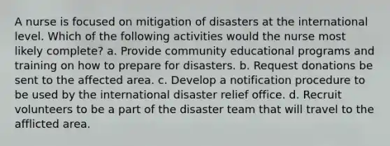 A nurse is focused on mitigation of disasters at the international level. Which of the following activities would the nurse most likely complete? a. Provide community educational programs and training on how to prepare for disasters. b. Request donations be sent to the affected area. c. Develop a notification procedure to be used by the international disaster relief office. d. Recruit volunteers to be a part of the disaster team that will travel to the afflicted area.