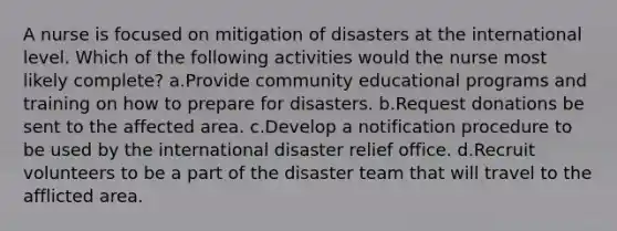 A nurse is focused on mitigation of disasters at the international level. Which of the following activities would the nurse most likely complete? a.Provide community educational programs and training on how to prepare for disasters. b.Request donations be sent to the affected area. c.Develop a notification procedure to be used by the international disaster relief office. d.Recruit volunteers to be a part of the disaster team that will travel to the afflicted area.