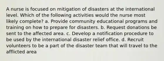 A nurse is focused on mitigation of disasters at the international level. Which of the following activities would the nurse most likely complete? a. Provide community educational programs and training on how to prepare for disasters. b. Request donations be sent to the affected area. c. Develop a notification procedure to be used by the international disaster relief office. d. Recruit volunteers to be a part of the disaster team that will travel to the afflicted area