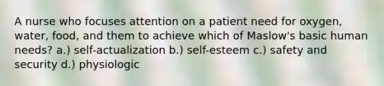 A nurse who focuses attention on a patient need for oxygen, water, food, and them to achieve which of Maslow's basic human needs? a.) self-actualization b.) self-esteem c.) safety and security d.) physiologic