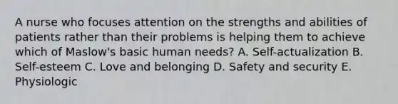 A nurse who focuses attention on the strengths and abilities of patients rather than their problems is helping them to achieve which of Maslow's basic human needs? A. Self-actualization B. Self-esteem C. Love and belonging D. Safety and security E. Physiologic