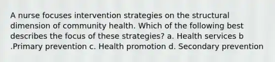 A nurse focuses intervention strategies on the structural dimension of community health. Which of the following best describes the focus of these strategies? a. Health services b .Primary prevention c. Health promotion d. Secondary prevention