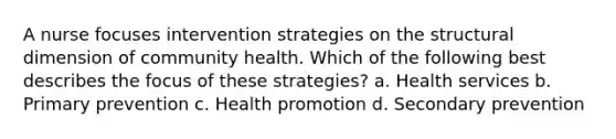 A nurse focuses intervention strategies on the structural dimension of community health. Which of the following best describes the focus of these strategies? a. Health services b. Primary prevention c. Health promotion d. Secondary prevention