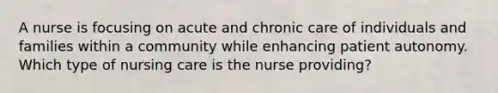 A nurse is focusing on acute and chronic care of individuals and families within a community while enhancing patient autonomy. Which type of nursing care is the nurse providing?