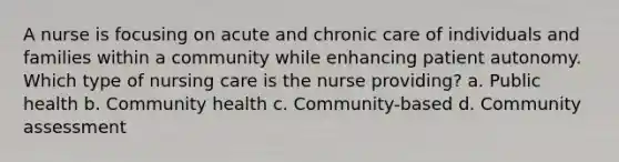 A nurse is focusing on acute and chronic care of individuals and families within a community while enhancing patient autonomy. Which type of nursing care is the nurse providing? a. Public health b. Community health c. Community-based d. Community assessment