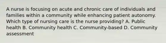 A nurse is focusing on acute and chronic care of individuals and families within a community while enhancing patient autonomy. Which type of nursing care is the nurse providing? A. Public health B. Community health C. Community-based D. Community assessment