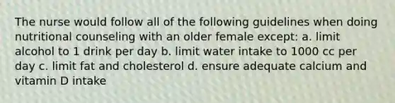 The nurse would follow all of the following guidelines when doing nutritional counseling with an older female except: a. limit alcohol to 1 drink per day b. limit water intake to 1000 cc per day c. limit fat and cholesterol d. ensure adequate calcium and vitamin D intake