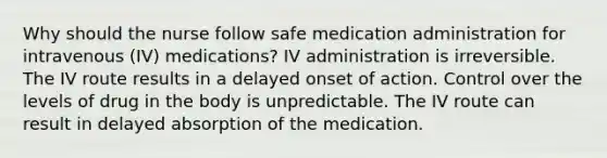 Why should the nurse follow safe medication administration for intravenous (IV) medications? IV administration is irreversible. The IV route results in a delayed onset of action. Control over the levels of drug in the body is unpredictable. The IV route can result in delayed absorption of the medication.