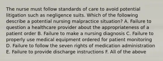 The nurse must follow standards of care to avoid potential litigation such as negligence suits. Which of the following describe a potential nursing malpractice situation? A. Failure to question a healthcare provider about the appropriateness of a patient order B. Failure to make a nursing diagnosis C. Failure to properly use medical equipment ordered for patient monitoring D. Failure to follow the seven rights of medication administration E. Failure to provide discharge instructions F. All of the above