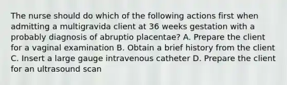 The nurse should do which of the following actions first when admitting a multigravida client at 36 weeks gestation with a probably diagnosis of abruptio placentae? A. Prepare the client for a vaginal examination B. Obtain a brief history from the client C. Insert a large gauge intravenous catheter D. Prepare the client for an ultrasound scan