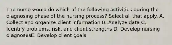 The nurse would do which of the following activities during the diagnosing phase of the nursing process? Select all that apply. A. Collect and organize client information B. Analyze data C. Identify problems, risk, and client strengths D. Develop nursing diagnosesE. Develop client goals