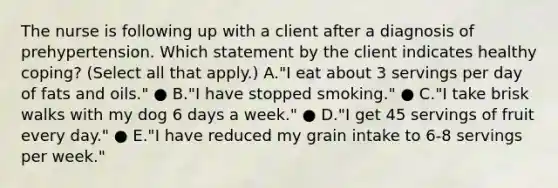 The nurse is following up with a client after a diagnosis of prehypertension. Which statement by the client indicates healthy​ coping? (Select all that​ apply.) A.​"I eat about 3 servings per day of fats and​ oils." ● B.​"I have stopped​ smoking." ● C.​"I take brisk walks with my dog 6 days a​ week." ● D.​"I get 45 servings of fruit every​ day." ● E.​"I have reduced my grain intake to​ 6-8 servings per​ week."