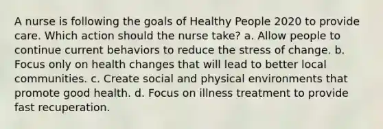 A nurse is following the goals of Healthy People 2020 to provide care. Which action should the nurse take? a. Allow people to continue current behaviors to reduce the stress of change. b. Focus only on health changes that will lead to better local communities. c. Create social and physical environments that promote good health. d. Focus on illness treatment to provide fast recuperation.