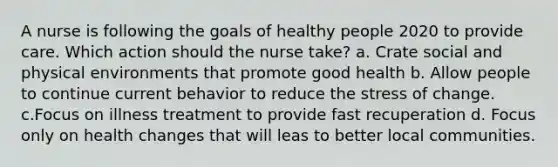 A nurse is following the goals of healthy people 2020 to provide care. Which action should the nurse take? a. Crate social and physical environments that promote good health b. Allow people to continue current behavior to reduce the stress of change. c.Focus on illness treatment to provide fast recuperation d. Focus only on health changes that will leas to better local communities.