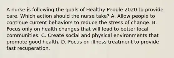 A nurse is following the goals of Healthy People 2020 to provide care. Which action should the nurse take? A. Allow people to continue current behaviors to reduce the stress of change. B. Focus only on health changes that will lead to better local communities. C. Create social and physical environments that promote good health. D. Focus on illness treatment to provide fast recuperation.