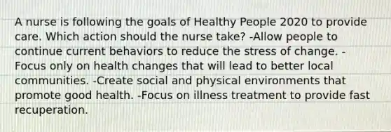 A nurse is following the goals of Healthy People 2020 to provide care. Which action should the nurse take? -Allow people to continue current behaviors to reduce the stress of change. -Focus only on health changes that will lead to better local communities. -Create social and physical environments that promote good health. -Focus on illness treatment to provide fast recuperation.