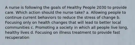 A nurse is following the goals of Healthy People 2030 to provide care. Which action should the nurse take? a. Allowing people to continue current behaviors to reduce the stress of change b. Focusing only on health changes that will lead to better local communities c. Promoting a society in which all people live long, healthy lives d. Focusing on illness treatment to provide fast recuperation