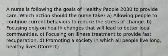 A nurse is following the goals of Healthy People 2030 to provide care. Which action should the nurse take? a) Allowing people to continue current behaviors to reduce the stress of change. b) Focusing only on health changes that will lead to better local communities. c) Focusing on illness treatment to provide fast recuperation. d) Promoting a society in which all people live long, healthy lives (Correct)