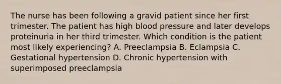 The nurse has been following a gravid patient since her first trimester. The patient has high blood pressure and later develops proteinuria in her third trimester. Which condition is the patient most likely experiencing? A. Preeclampsia B. Eclampsia C. Gestational hypertension D. Chronic hypertension with superimposed preeclampsia