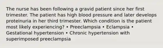 The nurse has been following a gravid patient since her first trimester. The patient has high blood pressure and later develops proteinuria in her third trimester. Which condition is the patient most likely experiencing? • Preeclampsia • Eclampsia • Gestational hypertension • Chronic hypertension with superimposed preeclampsia