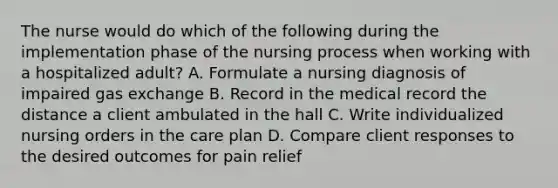 The nurse would do which of the following during the implementation phase of the nursing process when working with a hospitalized adult? A. Formulate a nursing diagnosis of impaired gas exchange B. Record in the medical record the distance a client ambulated in the hall C. Write individualized nursing orders in the care plan D. Compare client responses to the desired outcomes for pain relief