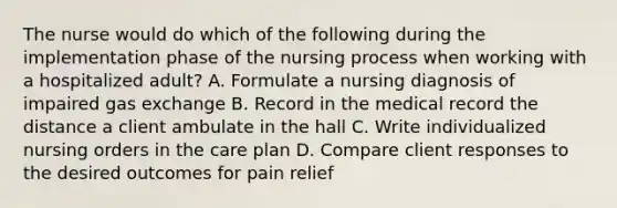 The nurse would do which of the following during the implementation phase of the nursing process when working with a hospitalized adult? A. Formulate a nursing diagnosis of impaired gas exchange B. Record in the medical record the distance a client ambulate in the hall C. Write individualized nursing orders in the care plan D. Compare client responses to the desired outcomes for pain relief