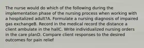 The nurse would do which of the following during the implementation phase of the nursing process when working with a hospitalized adult?A. Formulate a nursing diagnosis of impaired gas exchangeB. Record in the medical record the distance a client ambulate in the hallC. Write individualized nursing orders in the care planD. Compare client responses to the desired outcomes for pain relief