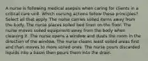 A nurse is following medical asepsis when caring for clients in a critical care unit. Which nursing actions follow these principles? Select all that apply. The nurse carries soiled items away from the body. The nurse places soiled bed linen on the floor. The nurse moves soiled equipment away from the body when cleaning it. The nurse opens a window and dusts the room in the direction of the window. The nurse cleans least soiled areas first and then moves to more soiled ones. The nurse pours discarded liquids into a basin then pours them into the drain.