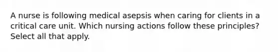 A nurse is following medical asepsis when caring for clients in a critical care unit. Which nursing actions follow these principles? Select all that apply.