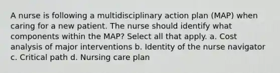 A nurse is following a multidisciplinary action plan (MAP) when caring for a new patient. The nurse should identify what components within the MAP? Select all that apply. a. Cost analysis of major interventions b. Identity of the nurse navigator c. Critical path d. Nursing care plan