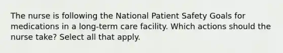 The nurse is following the National Patient Safety Goals for medications in a long-term care facility. Which actions should the nurse take? Select all that apply.