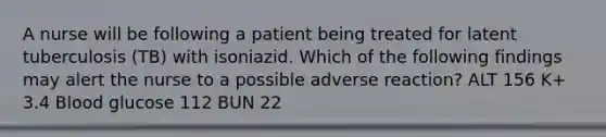 A nurse will be following a patient being treated for latent tuberculosis (TB) with isoniazid. Which of the following findings may alert the nurse to a possible adverse reaction? ALT 156 K+ 3.4 Blood glucose 112 BUN 22