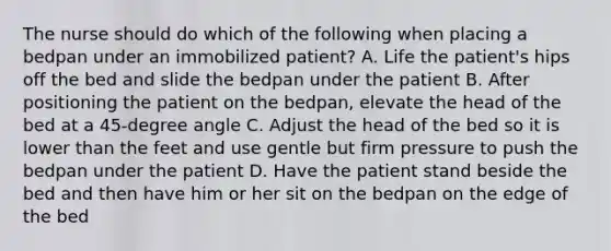 The nurse should do which of the following when placing a bedpan under an immobilized patient? A. Life the patient's hips off the bed and slide the bedpan under the patient B. After positioning the patient on the bedpan, elevate the head of the bed at a 45-degree angle C. Adjust the head of the bed so it is lower than the feet and use gentle but firm pressure to push the bedpan under the patient D. Have the patient stand beside the bed and then have him or her sit on the bedpan on the edge of the bed