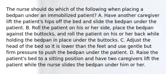 The nurse should do which of the following when placing a bedpan under an immobilized patient? A. Have another caregiver lift the patient's hips off the bed and slide the bedpan under the patient. B. Roll the patient on his or her side, place the bedpan against the buttocks, and roll the patient on his or her back while holding the bedpan in place under the buttocks. C. Adjust the head of the bed so it is lower than the feet and use gentle but firm pressure to push the bedpan under the patient. D. Raise the patient's bed to a sitting position and have two caregivers lift the patient while the nurse slides the bedpan under him or her.