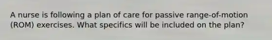 A nurse is following a plan of care for passive range-of-motion (ROM) exercises. What specifics will be included on the plan?