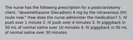 The nurse has the following prescription for a postcraniotomy client, "dexamethasone (Decadron) 4 mg by the intravenous (IV) route now." How does the nurse administer the medication? 1. IV push over 1 minute 2. IV push over 4 minutes 3. IV piggyback in 50 mL of normal saline over 10 minutes 4. IV piggyback in 50 mL of normal saline over 30 minutes