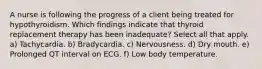 A nurse is following the progress of a client being treated for hypothyroidism. Which findings indicate that thyroid replacement therapy has been inadequate? Select all that apply. a) Tachycardia. b) Bradycardia. c) Nervousness. d) Dry mouth. e) Prolonged QT interval on ECG. f) Low body temperature.