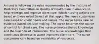 A nurse is following the rules recommended by the Institute of Medicine's Committee on Quality of Health Care in America to help redesign and improve client care. Which nursing actions are based on these rules? Select all that apply. The nurse customizes care based on client needs and values. The nurse bases care on evidence-based decision making. The nurse becomes the source of control for client care. The nurse promotes shared knowledge and the free flow of information. The nurse acknowledges that continuous decrease in waste improves client care. The nurse customizes care based on availability of resources.