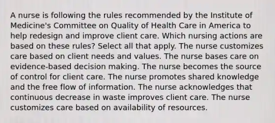 A nurse is following the rules recommended by the Institute of Medicine's Committee on Quality of Health Care in America to help redesign and improve client care. Which nursing actions are based on these rules? Select all that apply. The nurse customizes care based on client needs and values. The nurse bases care on evidence-based decision making. The nurse becomes the source of control for client care. The nurse promotes shared knowledge and the free flow of information. The nurse acknowledges that continuous decrease in waste improves client care. The nurse customizes care based on availability of resources.