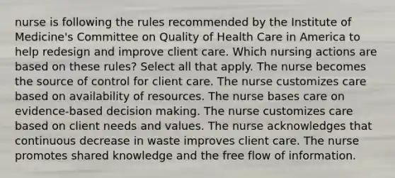 nurse is following the rules recommended by the Institute of Medicine's Committee on Quality of Health Care in America to help redesign and improve client care. Which nursing actions are based on these rules? Select all that apply. The nurse becomes the source of control for client care. The nurse customizes care based on availability of resources. The nurse bases care on evidence-based decision making. The nurse customizes care based on client needs and values. The nurse acknowledges that continuous decrease in waste improves client care. The nurse promotes shared knowledge and the free flow of information.