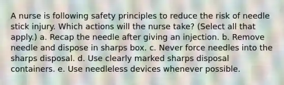 A nurse is following safety principles to reduce the risk of needle stick injury. Which actions will the nurse take? (Select all that apply.) a. Recap the needle after giving an injection. b. Remove needle and dispose in sharps box. c. Never force needles into the sharps disposal. d. Use clearly marked sharps disposal containers. e. Use needleless devices whenever possible.