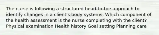 The nurse is following a structured head-to-toe approach to identify changes in a client's body systems. Which component of the health assessment is the nurse completing with the client? Physical examination Health history Goal setting Planning care