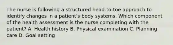 The nurse is following a structured head-to-toe approach to identify changes in a patient's body systems. Which component of the health assessment is the nurse completing with the patient? A. Health history B. Physical examination C. Planning care D. Goal setting