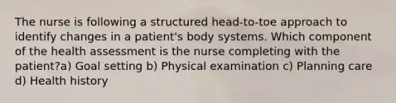 The nurse is following a structured head-to-toe approach to identify changes in a patient's body systems. Which component of the health assessment is the nurse completing with the patient?a) Goal setting b) Physical examination c) Planning care d) Health history