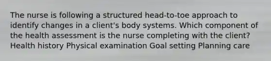 The nurse is following a structured head-to-toe approach to identify changes in a client's body systems. Which component of the health assessment is the nurse completing with the client? Health history Physical examination Goal setting Planning care