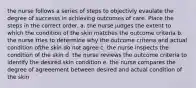 the nurse follows a series of steps to objectivly evaulate the degree of successs in achieving outcomes of care. Place the steps in the correct order. a. the nurse judges the extent to which the condition of the skin matches the outcome criteria b. the nurse tries to determine why the outcome criteria and actual condition ofthe skin do not agree c. the nurse inspects the condition of the skin d. the nurse reviews the outcome criteria to identify the desired skin condition e. the nurse compares the degree of agreeement between desired and actual condition of the skin