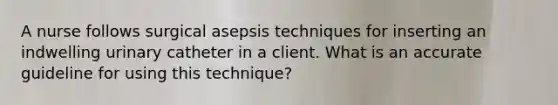 A nurse follows surgical asepsis techniques for inserting an indwelling urinary catheter in a client. What is an accurate guideline for using this technique?