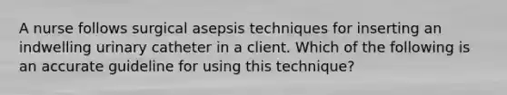 A nurse follows surgical asepsis techniques for inserting an indwelling urinary catheter in a client. Which of the following is an accurate guideline for using this technique?