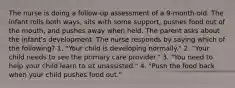 The nurse is doing a follow-up assessment of a 9-month-old. The infant rolls both ways, sits with some support, pushes food out of the mouth, and pushes away when held. The parent asks about the infant's development. The nurse responds by saying which of the following? 1. "Your child is developing normally." 2. "Your child needs to see the primary care provider." 3. "You need to help your child learn to sit unassisted." 4. "Push the food back when your child pushes food out."